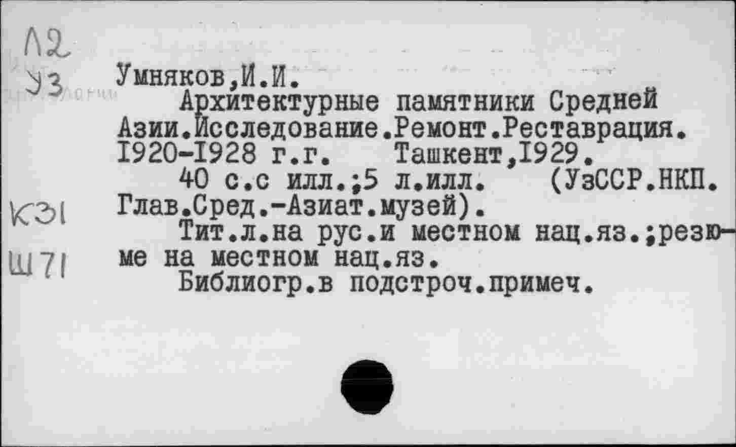 ﻿I\z
N7 Умняков,И.И.
Архитектурные памятники Средней Азии.Исследование.Ремонт.Реставрация. 1920-1928 г.г. Ташкент,1929.
40 с.с илл.;5 л.илл. (УзССР.НКП.
, Глав.Сред.-Азиат.музей).
Тит.л.на рус.и местном нац.яз.;резю-
Щ7І ме на местном нац.яз.
Библиогр.в подстроч.примеч.